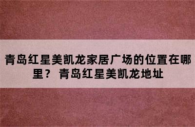 青岛红星美凯龙家居广场的位置在哪里？ 青岛红星美凯龙地址